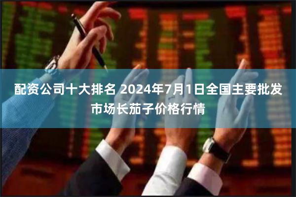 配资公司十大排名 2024年7月1日全国主要批发市场长茄子价格行情