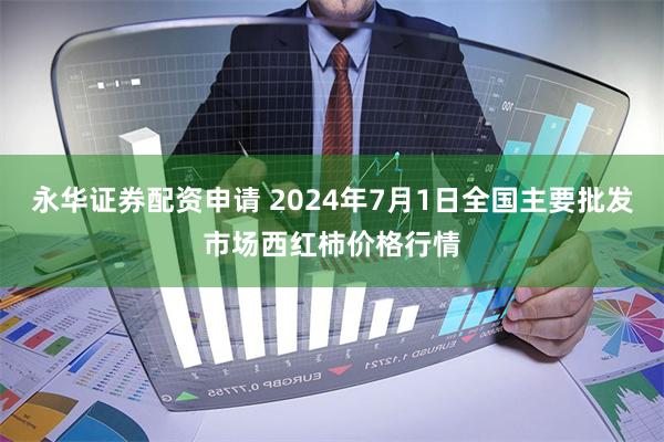 永华证券配资申请 2024年7月1日全国主要批发市场西红柿价格行情