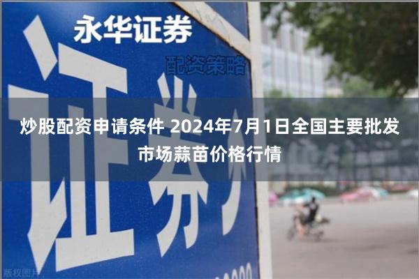 炒股配资申请条件 2024年7月1日全国主要批发市场蒜苗价格行情