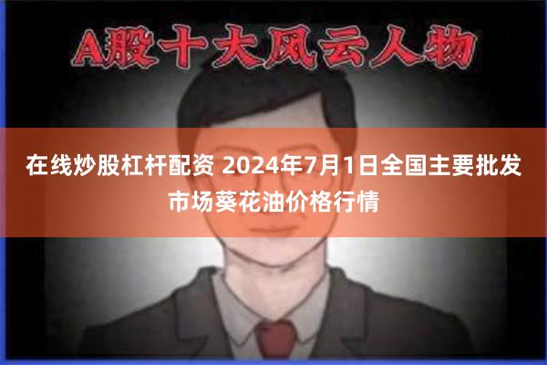 在线炒股杠杆配资 2024年7月1日全国主要批发市场葵花油价格行情