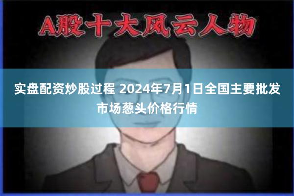 实盘配资炒股过程 2024年7月1日全国主要批发市场葱头价格行情