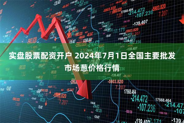 实盘股票配资开户 2024年7月1日全国主要批发市场葱价格行情