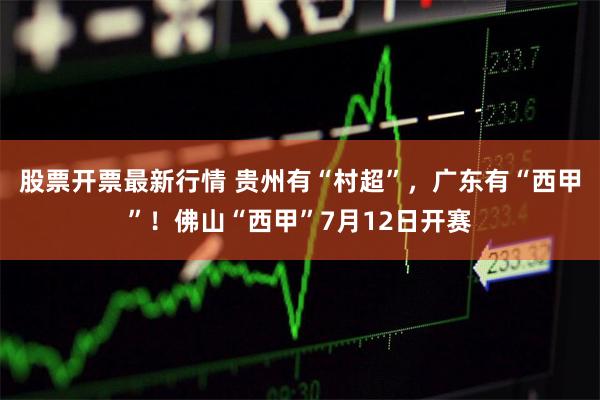 股票开票最新行情 贵州有“村超”，广东有“西甲”！佛山“西甲”7月12日开赛