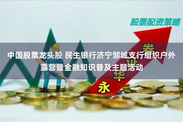 中国股票龙头股 民生银行济宁邹城支行组织户外露营暨金融知识普及主题活动