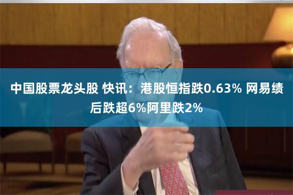 中国股票龙头股 快讯：港股恒指跌0.63% 网易绩后跌超6%阿里跌2%