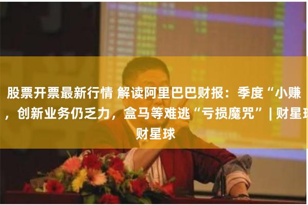 股票开票最新行情 解读阿里巴巴财报：季度“小赚”，创新业务仍乏力，盒马等难逃“亏损魔咒” | 财星球