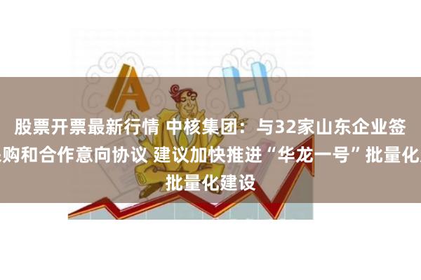 股票开票最新行情 中核集团：与32家山东企业签署采购和合作意向协议 建议加快推进“华龙一号”批量化建设