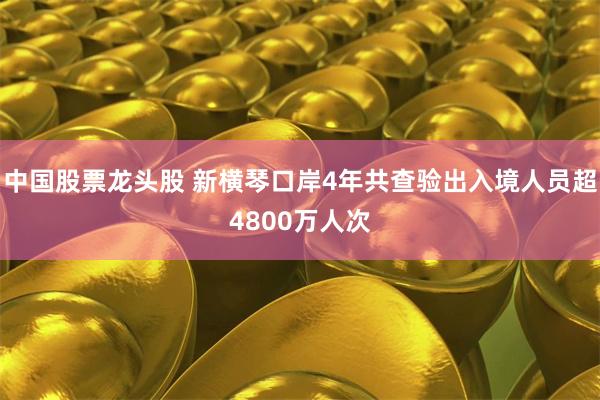 中国股票龙头股 新横琴口岸4年共查验出入境人员超4800万人次