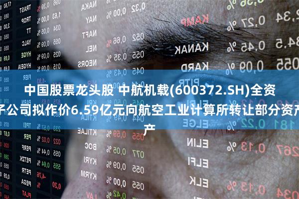 中国股票龙头股 中航机载(600372.SH)全资子公司拟作价6.59亿元向航空工业计算所转让部分资产