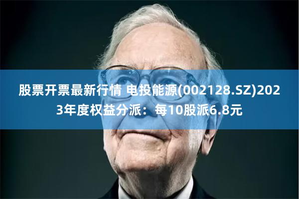 股票开票最新行情 电投能源(002128.SZ)2023年度权益分派：每10股派6.8元