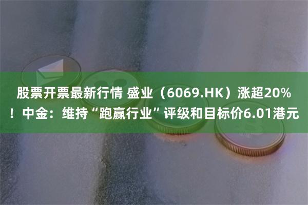 股票开票最新行情 盛业（6069.HK）涨超20%！中金：维持“跑赢行业”评级和目标价6.01港元