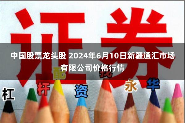 中国股票龙头股 2024年6月10日新疆通汇市场有限公司