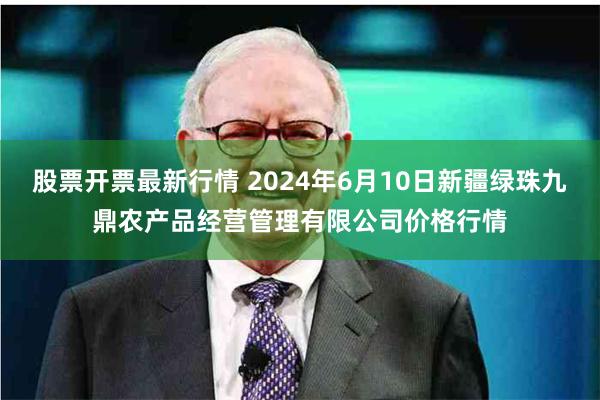 股票开票最新行情 2024年6月10日新疆绿珠九鼎农产品经营管理有限公司价格行情
