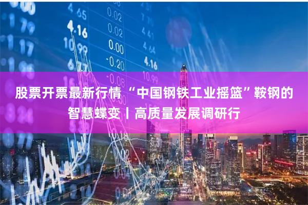 股票开票最新行情 “中国钢铁工业摇篮”鞍钢的智慧蝶变丨高质量发展调研行