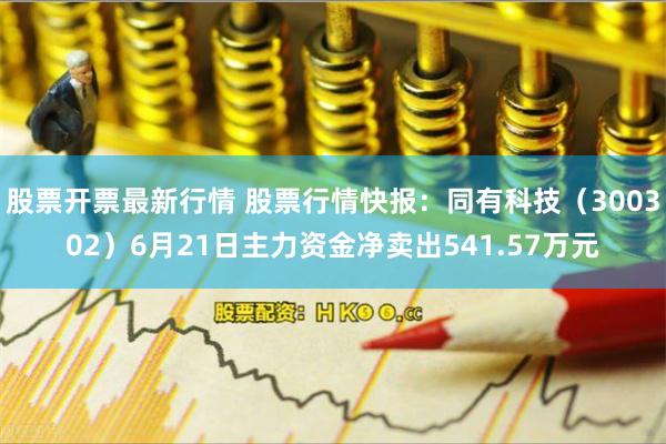 股票开票最新行情 股票行情快报：同有科技（300302）6月21日主力资金净卖出541.57万元
