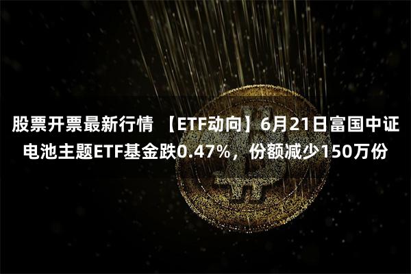 股票开票最新行情 【ETF动向】6月21日富国中证电池主题ETF基金跌0.47%，份额减少150万份