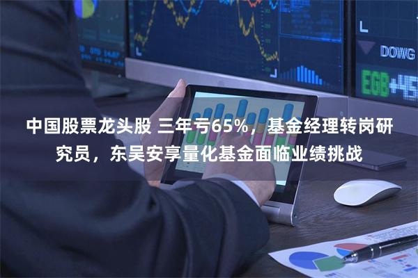 中国股票龙头股 三年亏65%，基金经理转岗研究员，东吴安享量化基金面临业绩挑战