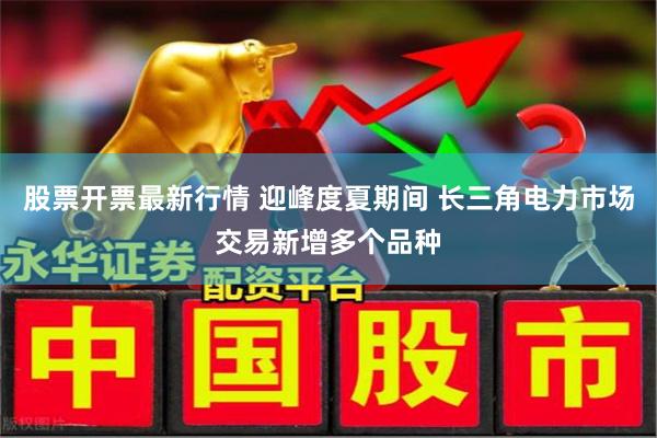股票开票最新行情 迎峰度夏期间 长三角电力市场交易新增多个品种