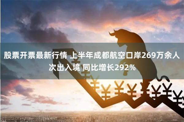 股票开票最新行情 上半年成都航空口岸269万余人次出入境 同比增长292%