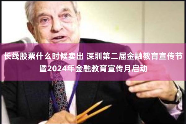 长线股票什么时候卖出 深圳第二届金融教育宣传节暨2024年金融教育宣传月启动