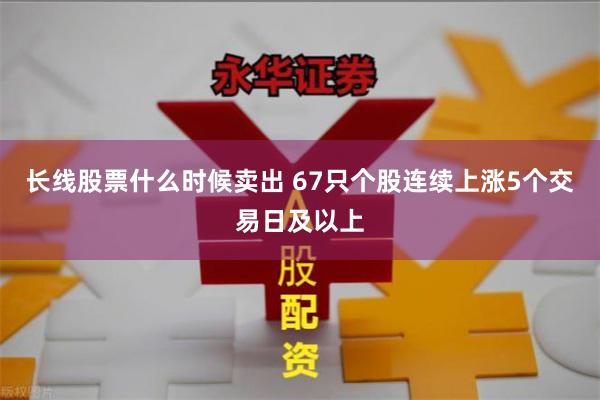 长线股票什么时候卖出 67只个股连续上涨5个交易日及以上