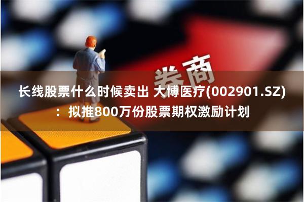 长线股票什么时候卖出 大博医疗(002901.SZ)：拟推800万份股票期权激励计划