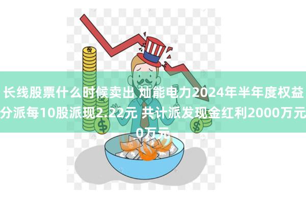 长线股票什么时候卖出 灿能电力2024年半年度权益分派每10股派现2.22元 共计派发现金红利2000万元