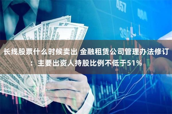 长线股票什么时候卖出 金融租赁公司管理办法修订：主要出资人持股比例不低于51%
