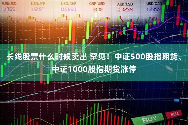 长线股票什么时候卖出 罕见！中证500股指期货、中证1000股指期货涨停