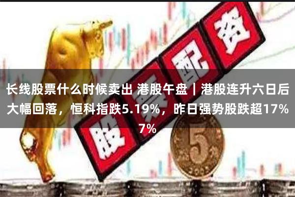 长线股票什么时候卖出 港股午盘｜港股连升六日后大幅回落，恒科指跌5.19%，昨日强势股跌超17%