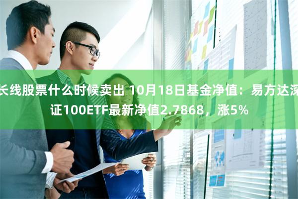 长线股票什么时候卖出 10月18日基金净值：易方达深证100ETF最新净值2.7868，涨5%