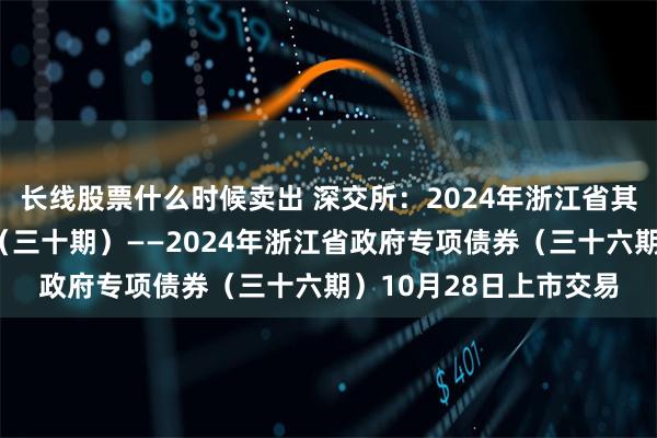 长线股票什么时候卖出 深交所：2024年浙江省其他项目收益专项债券（三十期）——2024年浙江省政府专项债券（三十六期）10月28日上市交易
