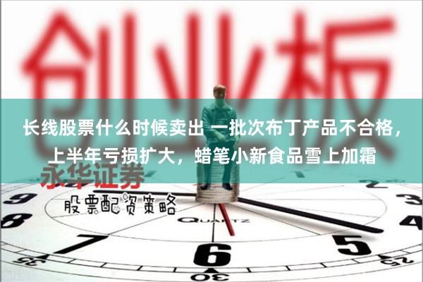 长线股票什么时候卖出 一批次布丁产品不合格，上半年亏损扩大，蜡笔小新食品雪上加霜
