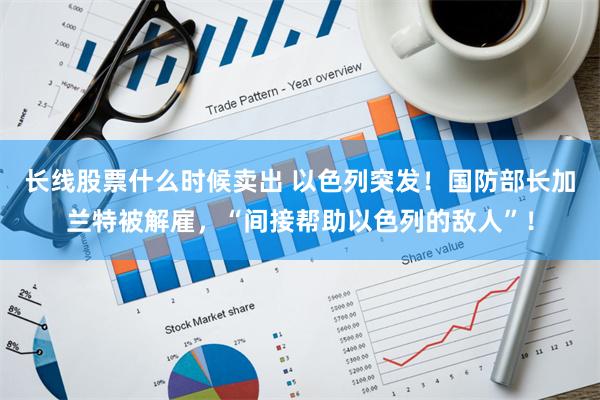 长线股票什么时候卖出 以色列突发！国防部长加兰特被解雇，“间接帮助以色列的敌人”！
