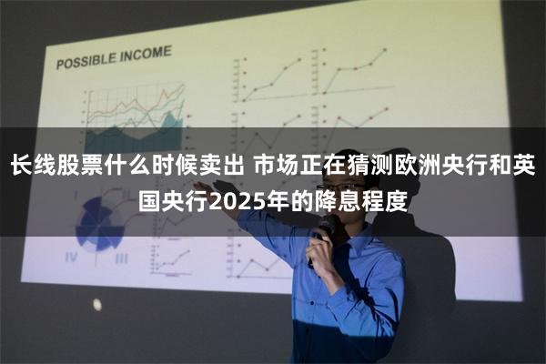 长线股票什么时候卖出 市场正在猜测欧洲央行和英国央行2025年的降息程度
