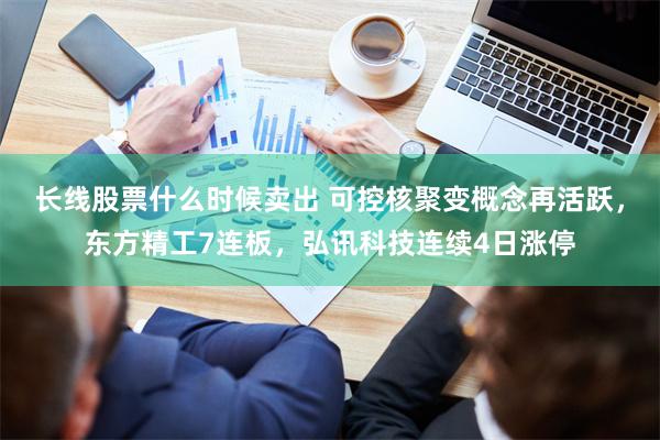 长线股票什么时候卖出 可控核聚变概念再活跃，东方精工7连板，弘讯科技连续4日涨停