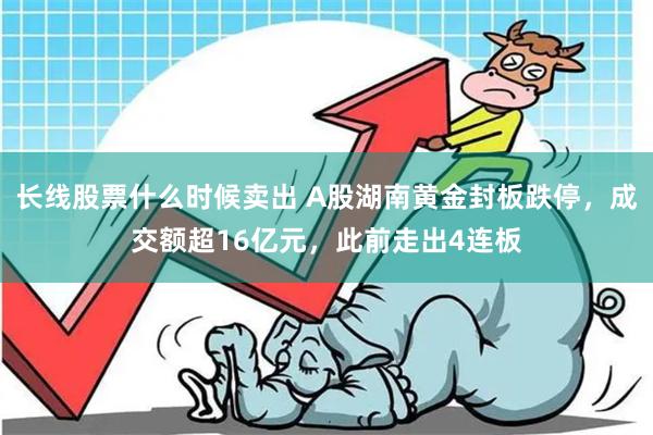 长线股票什么时候卖出 A股湖南黄金封板跌停，成交额超16亿元，此前走出4连板