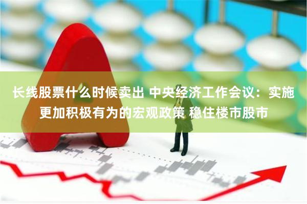 长线股票什么时候卖出 中央经济工作会议：实施更加积极有为的宏