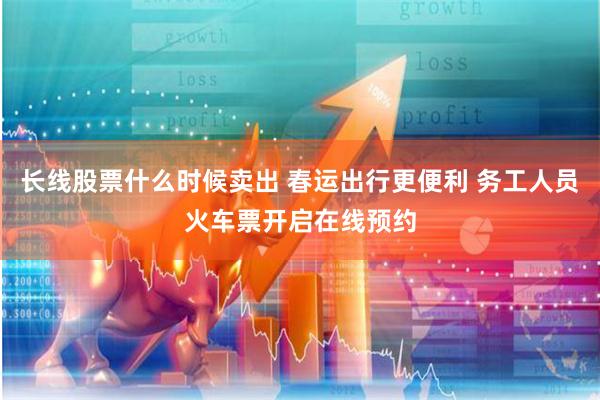 长线股票什么时候卖出 春运出行更便利 务工人员火车票开启在线