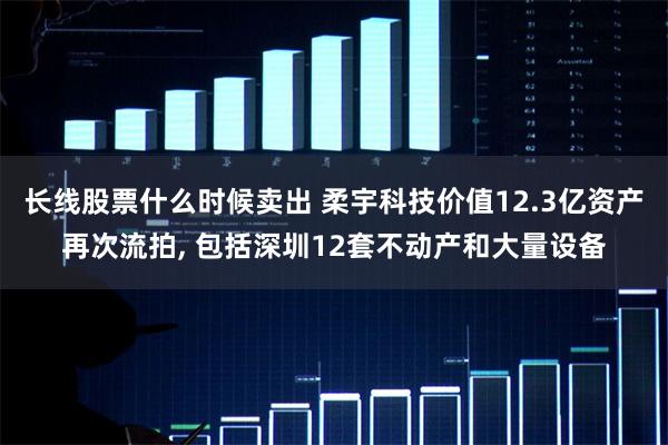长线股票什么时候卖出 柔宇科技价值12.3亿资产再次流拍, 包括深圳12套不动产和大量设备