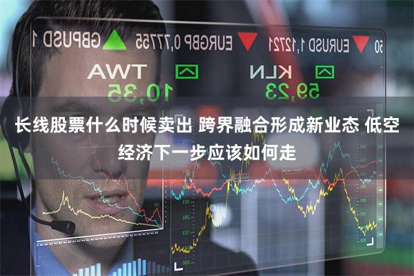 长线股票什么时候卖出 跨界融合形成新业态 低空经济下一步